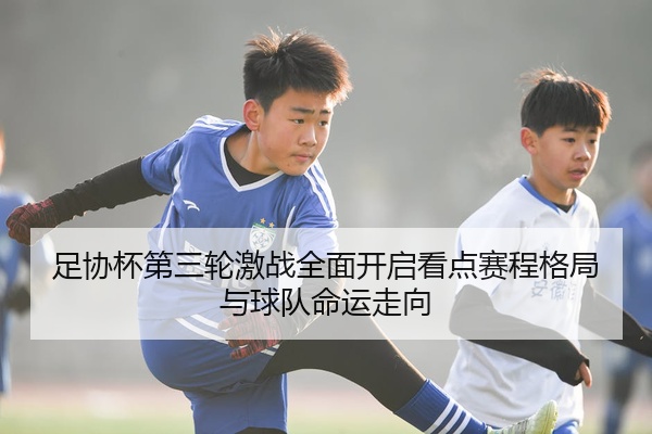 足协杯第三轮激战全面开启看点赛程格局与球队命运走向